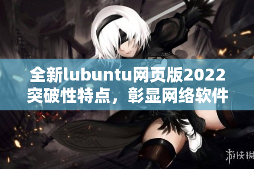 全新lubuntu網(wǎng)頁(yè)版2022突破性特點(diǎn)，彰顯網(wǎng)絡(luò)軟件編寫大咖水平！