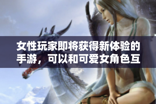 女性玩家即將獲得新體驗(yàn)的手游，可以和可愛女角色互動(dòng)