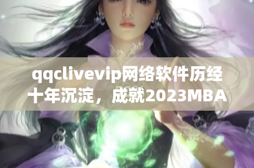 qqclivevip網(wǎng)絡(luò)軟件歷經(jīng)十年沉淀，成就2023MBA全新高峰