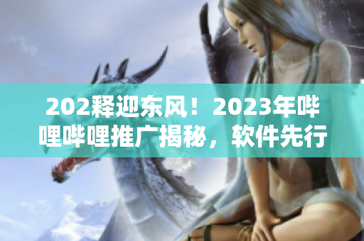 202釋迎東風(fēng)！2023年嗶哩嗶哩推廣揭秘，軟件先行探索通道