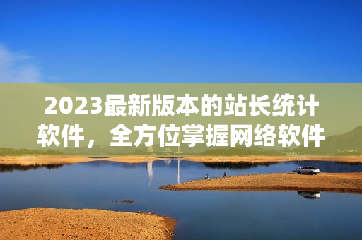 2023最新版本的站長(zhǎng)統(tǒng)計(jì)軟件，全方位掌握網(wǎng)絡(luò)軟件數(shù)據(jù)分析