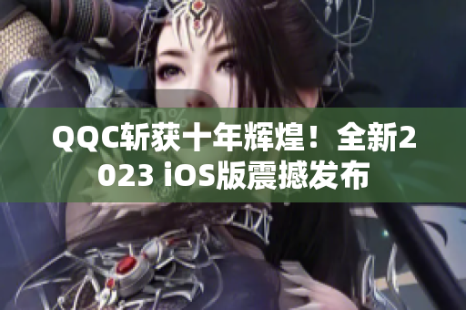 QQC斬獲十年輝煌！全新2023 iOS版震撼發(fā)布