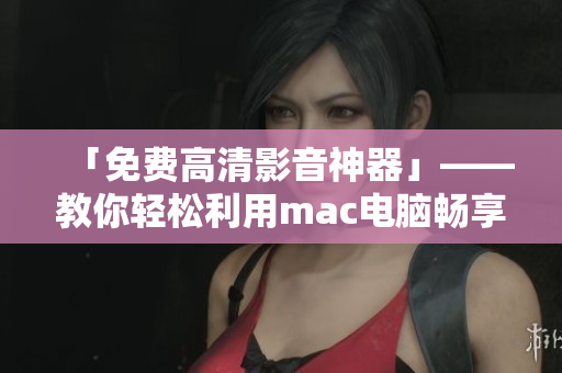 「免費(fèi)高清影音神器」——教你輕松利用mac電腦暢享高品質(zhì)視頻觀影經(jīng)驗(yàn)！