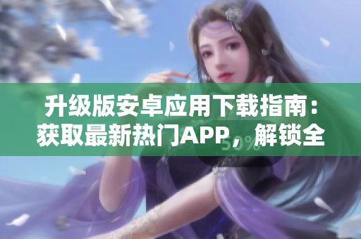 升級(jí)版安卓應(yīng)用下載指南：獲取最新熱門APP，解鎖全新功能