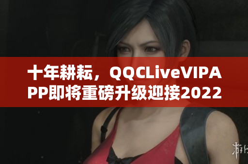 十年耕耘，QQCLiveVIPAPP即將重磅升級迎接2022！