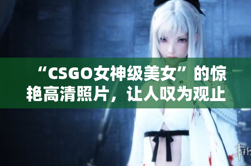 “CSGO女神級(jí)美女”的驚艷高清照片，讓人嘆為觀止