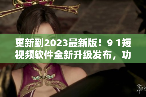 更新到2023最新版！9 1短視頻軟件全新升級(jí)發(fā)布，功能更強(qiáng)大！