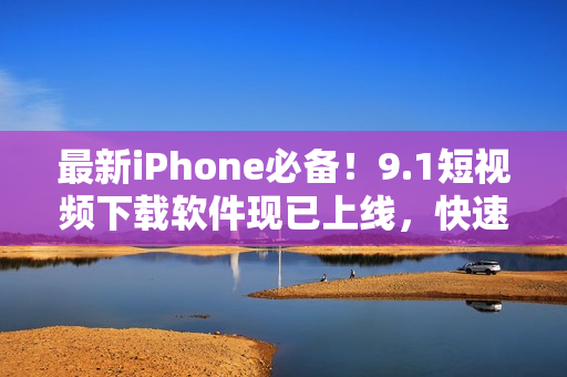 最新iPhone必備！9.1短視頻下載軟件現(xiàn)已上線，快速享受無限視覺體驗！