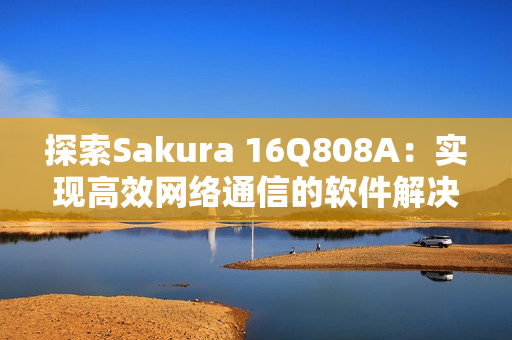 探索Sakura 16Q808A：實現(xiàn)高效網(wǎng)絡(luò)通信的軟件解決方案