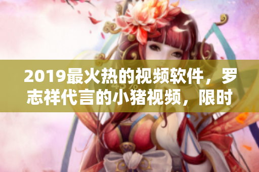 2019最火熱的視頻軟件，羅志祥代言的小豬視頻，限時優(yōu)惠大揭秘