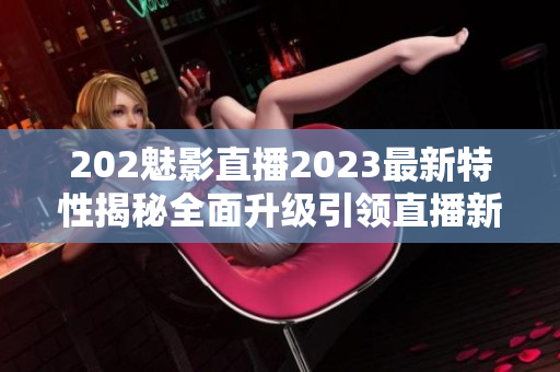 202魅影直播2023最新特性揭秘全面升級引領直播新風潮