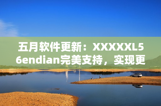 五月軟件更新：XXXXXL56endian完美支持，實(shí)現(xiàn)更高效網(wǎng)絡(luò)傳輸