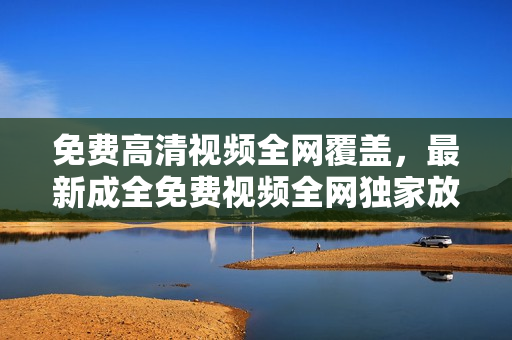 免費高清視頻全網(wǎng)覆蓋，最新成全免費視頻全網(wǎng)獨家放送