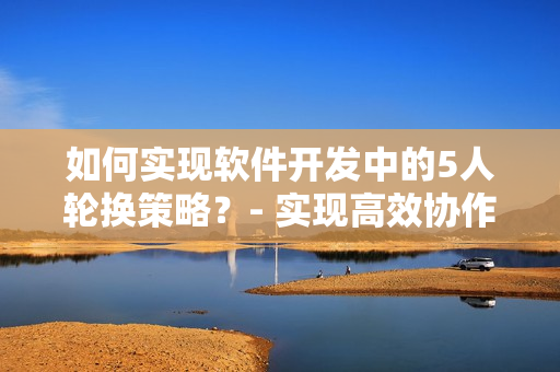 如何實(shí)現(xiàn)軟件開發(fā)中的5人輪換策略？- 實(shí)現(xiàn)高效協(xié)作的新技巧