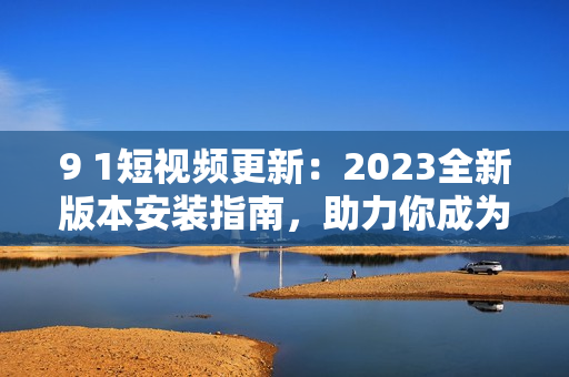 9 1短視頻更新：2023全新版本安裝指南，助力你成為網(wǎng)絡(luò)軟件高手！