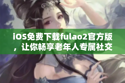 iOS免費(fèi)下載fulao2官方版，讓你暢享老年人專屬社交應(yīng)用