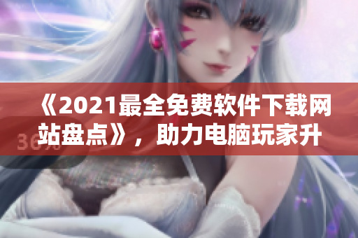 《2021最全免費(fèi)軟件下載網(wǎng)站盤點(diǎn)》，助力電腦玩家升級(jí)軟件體驗(yàn)！