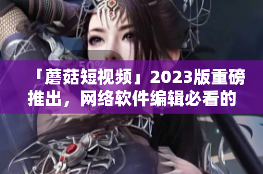 「蘑菇短視頻」2023版重磅推出，網(wǎng)絡軟件編輯必看的新功能！