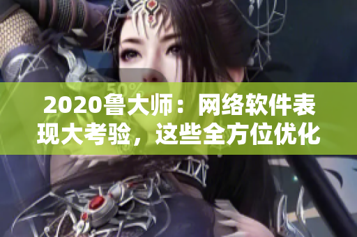 2020魯大師：網(wǎng)絡(luò)軟件表現(xiàn)大考驗(yàn)，這些全方位優(yōu)化技巧助你提升軟件性能