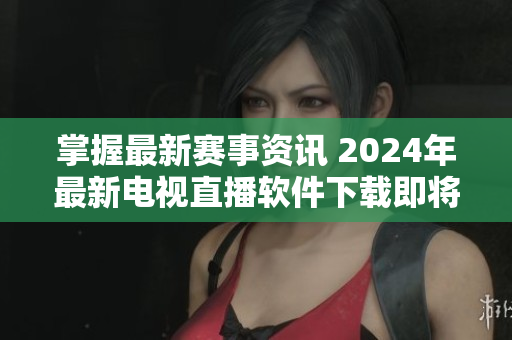 掌握最新賽事資訊 2024年最新電視直播軟件下載即將上線