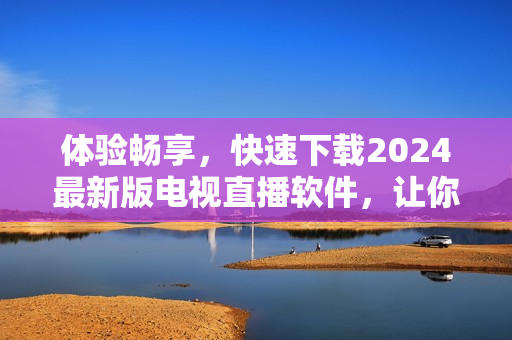 體驗(yàn)暢享，快速下載2024最新版電視直播軟件，讓你暢游無邊！