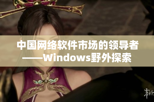 中國(guó)網(wǎng)絡(luò)軟件市場(chǎng)的領(lǐng)導(dǎo)者——Windows野外探索