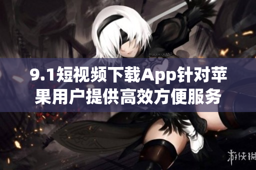 9.1短視頻下載App針對蘋果用戶提供高效方便服務(wù)