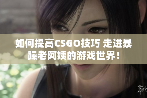 如何提高CSGO技巧 走進(jìn)暴躁老阿姨的游戲世界！