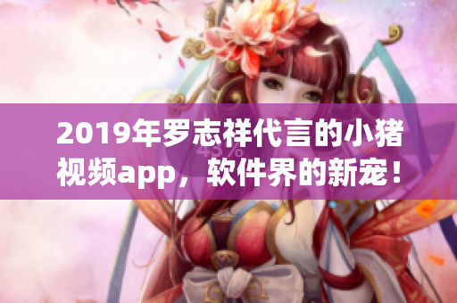 2019年羅志祥代言的小豬視頻app，軟件界的新寵！