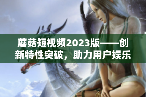 蘑菇短視頻2023版——創(chuàng)新特性突破，助力用戶娛樂創(chuàng)作