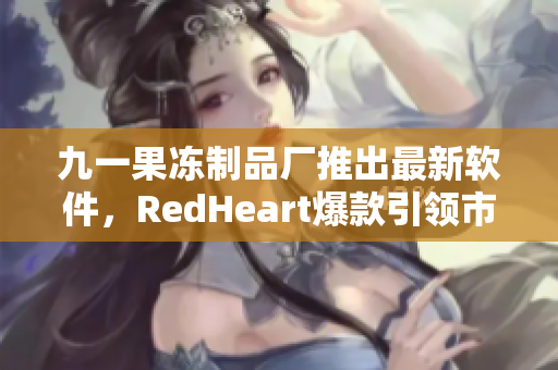 九一果凍制品廠推出最新軟件，RedHeart爆款引領(lǐng)市場潮流