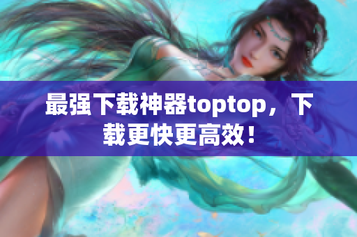 最強下載神器toptop，下載更快更高效！