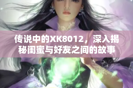 傳說中的XK8012，深入揭秘閨蜜與好友之間的故事