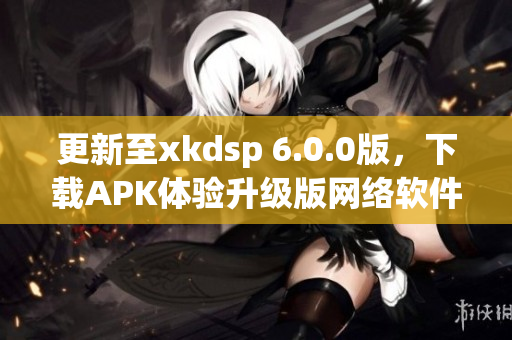 更新至xkdsp 6.0.0版，下載APK體驗升級版網(wǎng)絡(luò)軟件