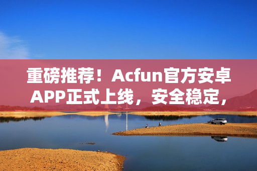 重磅推薦！Acfun官方安卓APP正式上線，安全穩(wěn)定，功能強(qiáng)大！