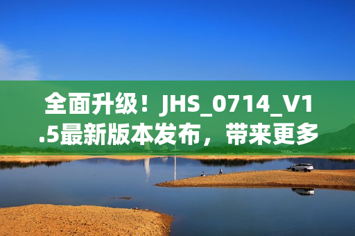 全面升級(jí)！JHS_0714_V1.5最新版本發(fā)布，帶來(lái)更多強(qiáng)大功能和優(yōu)化體驗(yàn)