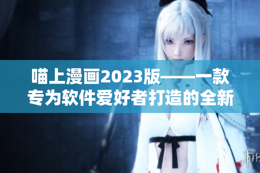 喵上漫畫2023版——一款專為軟件愛好者打造的全新漫畫閱讀軟件