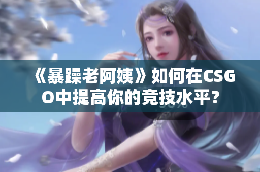 《暴躁老阿姨》如何在CSGO中提高你的競(jìng)技水平？