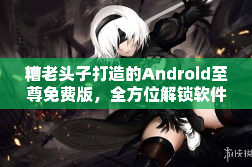 糟老頭子打造的Android至尊免費(fèi)版，全方位解鎖軟件玩法！