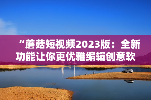 “蘑菇短視頻2023版：全新功能讓你更優(yōu)雅編輯創(chuàng)意軟件”