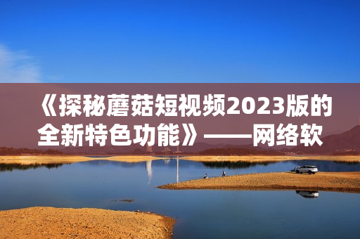 《探秘蘑菇短視頻2023版的全新特色功能》——網(wǎng)絡軟件編輯報道