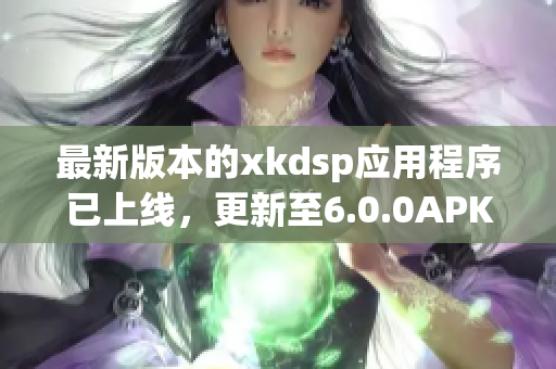 最新版本的xkdsp應(yīng)用程序已上線，更新至6.0.0APK文件