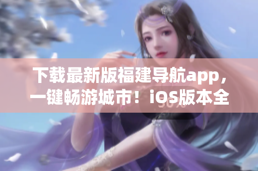 下載最新版福建導航app，一鍵暢游城市！iOS版本全新上線！