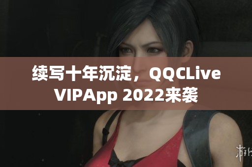 續(xù)寫十年沉淀，QQCLiveVIPApp 2022來襲