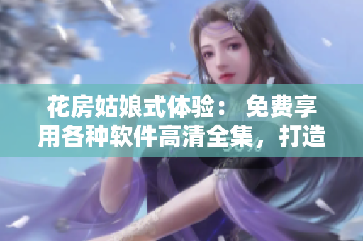 花房姑娘式體驗(yàn)： 免費(fèi)享用各種軟件高清全集，打造完美工作場(chǎng)景！