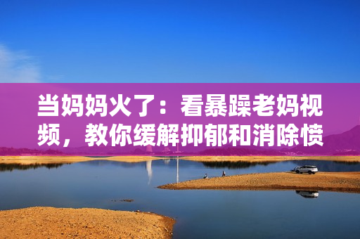 當媽媽火了：看暴躁老媽視頻，教你緩解抑郁和消除憤怒的方法！