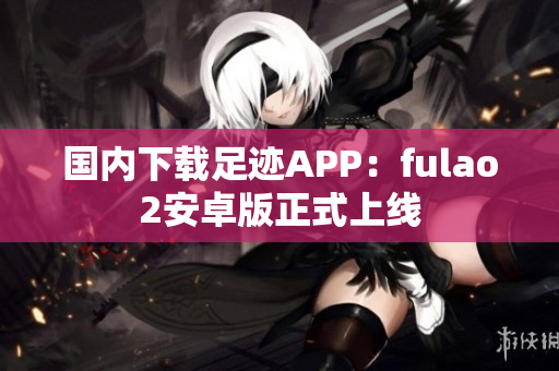 國內(nèi)下載足跡APP：fulao2安卓版正式上線