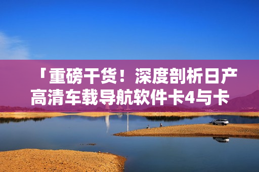 「重磅干貨！深度剖析日產(chǎn)高清車載導(dǎo)航軟件卡4與卡5區(qū)別」