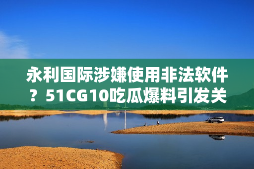 永利國際涉嫌使用非法軟件？51CG10吃瓜爆料引發(fā)關(guān)注