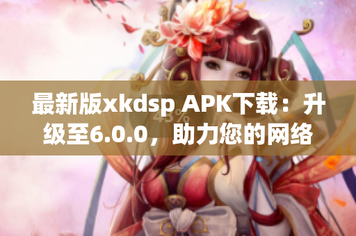 最新版xkdsp APK下載：升級(jí)至6.0.0，助力您的網(wǎng)絡(luò)營(yíng)銷